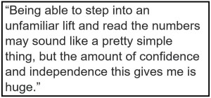 quote: Being able to step into an unfamiliar lift and read the numbers may sound like a pretty simple thing, but the amount of confidence and independence this gives me is huge.